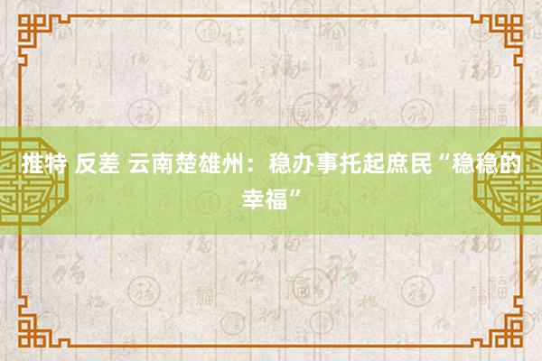 推特 反差 云南楚雄州：稳办事托起庶民“稳稳的幸福”