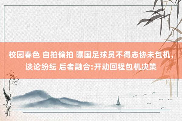 校园春色 自拍偷拍 曝国足球员不得志协未包机，谈论纷纭 后者融合:开动回程包机决策