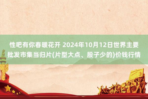 性吧有你春暖花开 2024年10月12日世界主要批发市集当归片(片型大点、股子少的)价钱行情