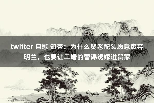 twitter 自慰 知否：为什么贺老配头愿意废弃明兰，也要让二婚的曹锦绣嫁进贺家