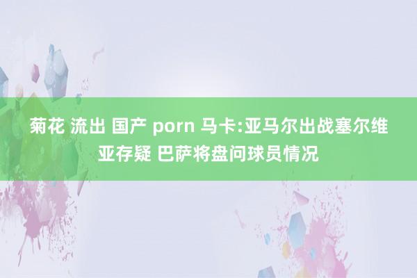 菊花 流出 国产 porn 马卡:亚马尔出战塞尔维亚存疑 巴萨将盘问球员情况