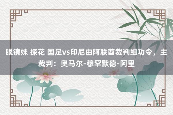 眼镜妹 探花 国足vs印尼由阿联酋裁判组功令，主裁判：奥马尔-穆罕默德-阿里