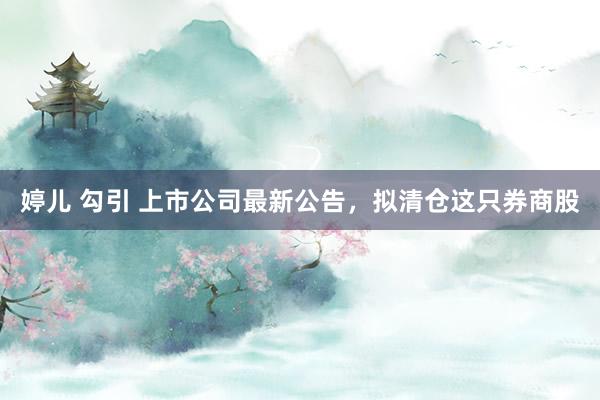 婷儿 勾引 上市公司最新公告，拟清仓这只券商股