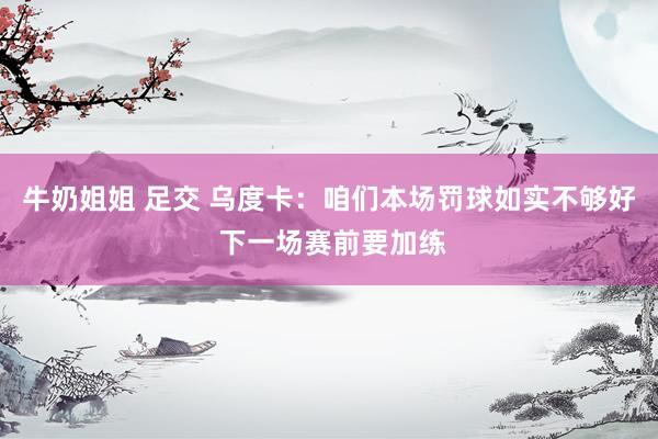 牛奶姐姐 足交 乌度卡：咱们本场罚球如实不够好 下一场赛前要加练