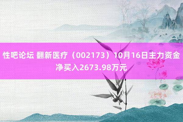 性吧论坛 翻新医疗（002173）10月16日主力资金净买入2673.98万元