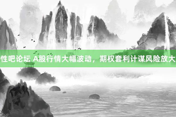 性吧论坛 A股行情大幅波动，期权套利计谋风险放大