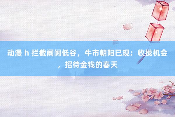 动漫 h 拦截阛阓低谷，牛市朝阳已现：收拢机会，招待金钱的春天