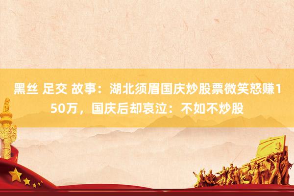 黑丝 足交 故事：湖北须眉国庆炒股票微笑怒赚150万，国庆后却哀泣：不如不炒股