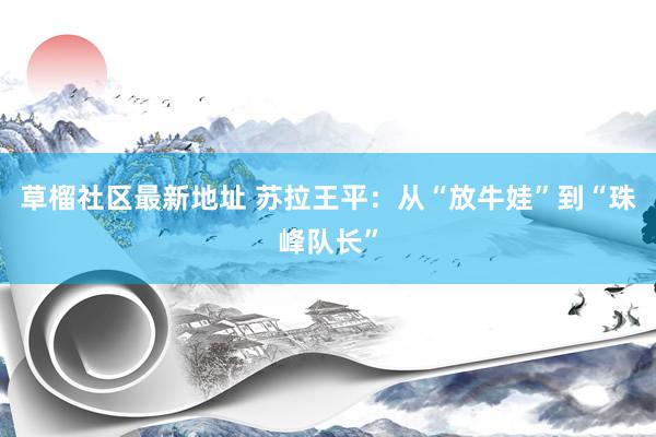 草榴社区最新地址 苏拉王平：从“放牛娃”到“珠峰队长”