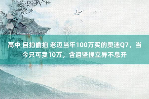 高中 自拍偷拍 老迈当年100万买的奥迪Q7，当今只可卖10万，含泪坚捏立异不息开