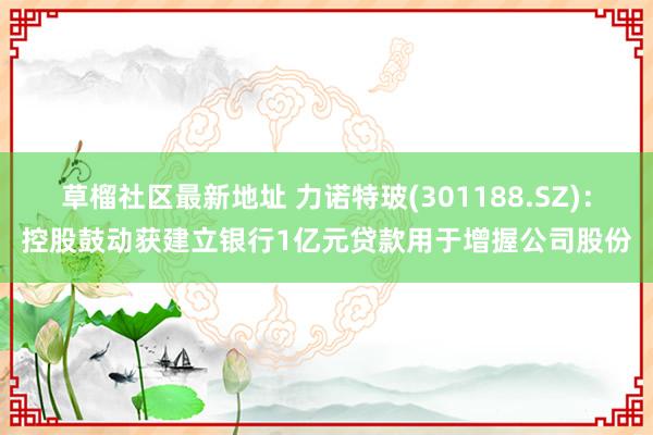草榴社区最新地址 力诺特玻(301188.SZ)：控股鼓动获建立银行1亿元贷款用于增握公司股份