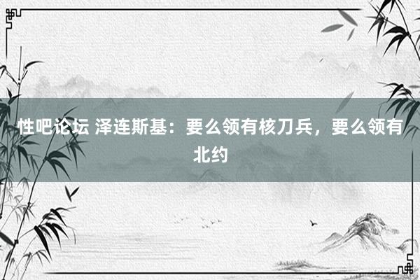 性吧论坛 泽连斯基：要么领有核刀兵，要么领有北约