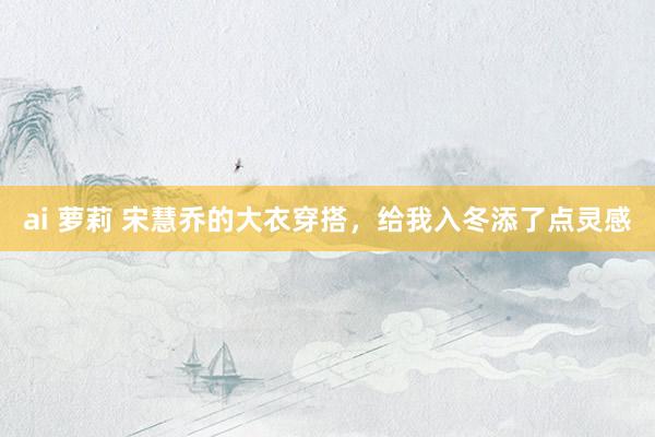 ai 萝莉 宋慧乔的大衣穿搭，给我入冬添了点灵感