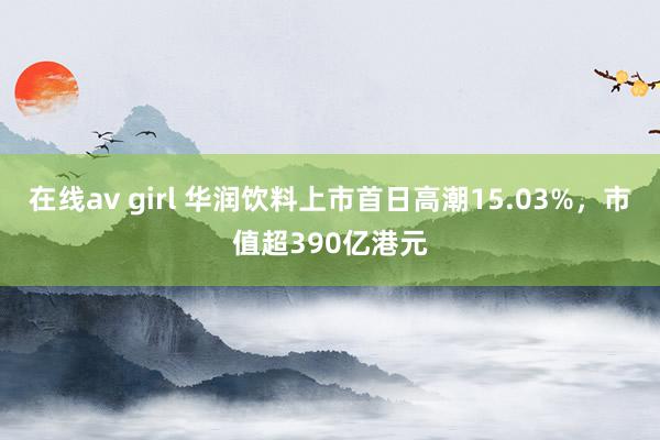 在线av girl 华润饮料上市首日高潮15.03%，市值超390亿港元