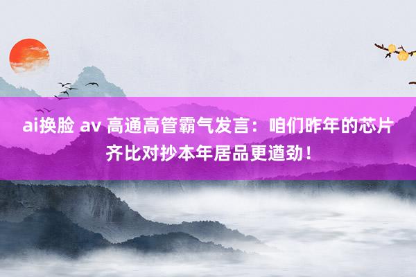 ai换脸 av 高通高管霸气发言：咱们昨年的芯片齐比对抄本年居品更遒劲！