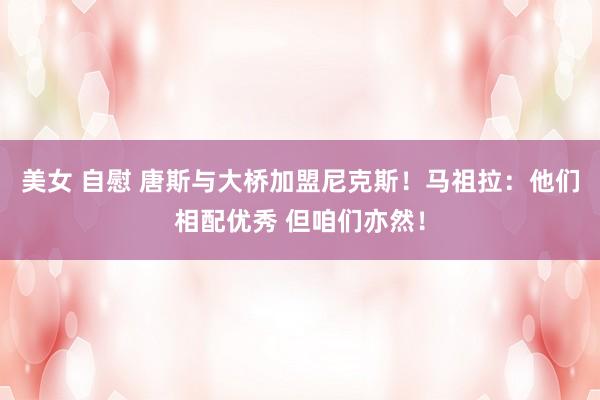 美女 自慰 唐斯与大桥加盟尼克斯！马祖拉：他们相配优秀 但咱们亦然！