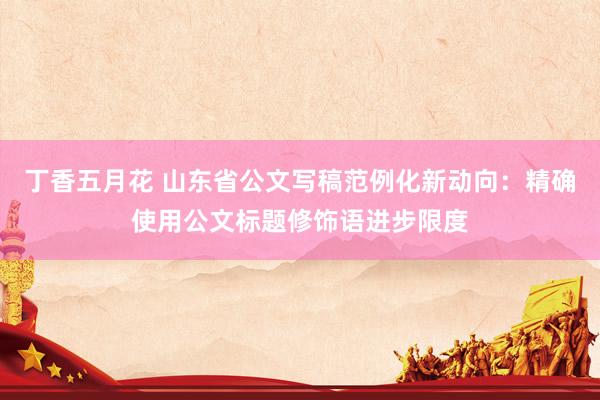 丁香五月花 山东省公文写稿范例化新动向：精确使用公文标题修饰语进步限度