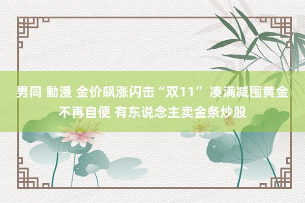 男同 動漫 金价飙涨闪击“双11” 凑满减囤黄金不再自便 有东说念主卖金条炒股
