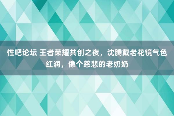 性吧论坛 王者荣耀共创之夜，沈腾戴老花镜气色红润，像个慈悲的老奶奶