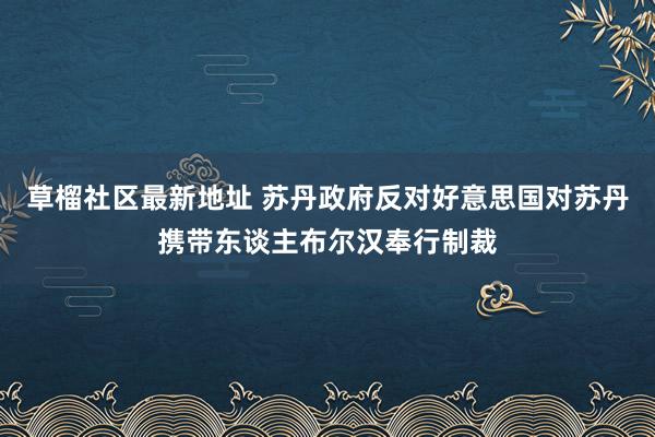 草榴社区最新地址 苏丹政府反对好意思国对苏丹携带东谈主布尔汉奉行制裁