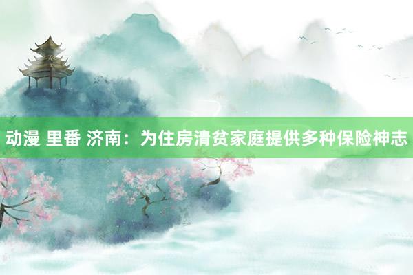 动漫 里番 济南：为住房清贫家庭提供多种保险神志