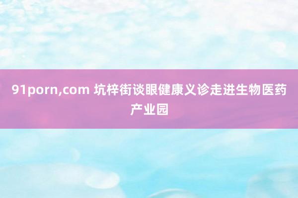 91porn，com 坑梓街谈眼健康义诊走进生物医药产业园