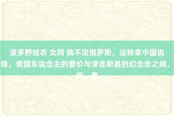 波多野结衣 女同 搞不定俄罗斯，运转拿中国说事情。俄国东说念主的要价与泽连斯基的幻念念之间，显