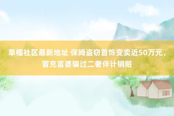 草榴社区最新地址 保姆盗窃首饰变卖近50万元，冒充富婆骗过二奢伴计销赃