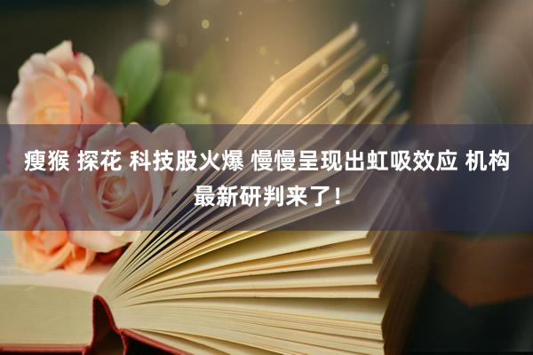 瘦猴 探花 科技股火爆 慢慢呈现出虹吸效应 机构最新研判来了！
