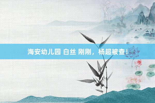海安幼儿园 白丝 刚刚，杨超被查！