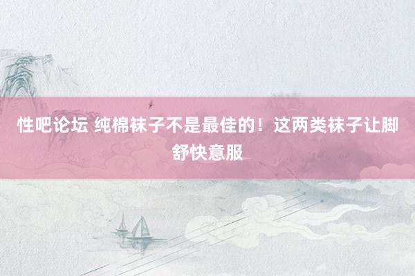 性吧论坛 纯棉袜子不是最佳的！这两类袜子让脚舒快意服