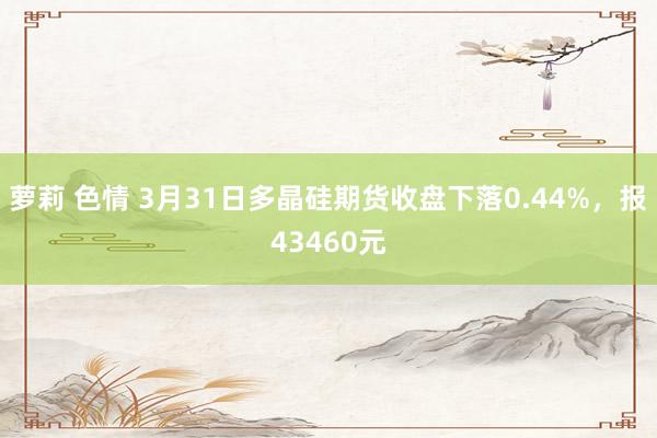 萝莉 色情 3月31日多晶硅期货收盘下落0.44%，报43460元