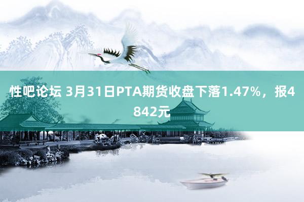 性吧论坛 3月31日PTA期货收盘下落1.47%，报4842元