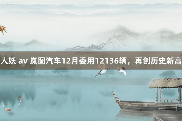 人妖 av 岚图汽车12月委用12136辆，再创历史新高