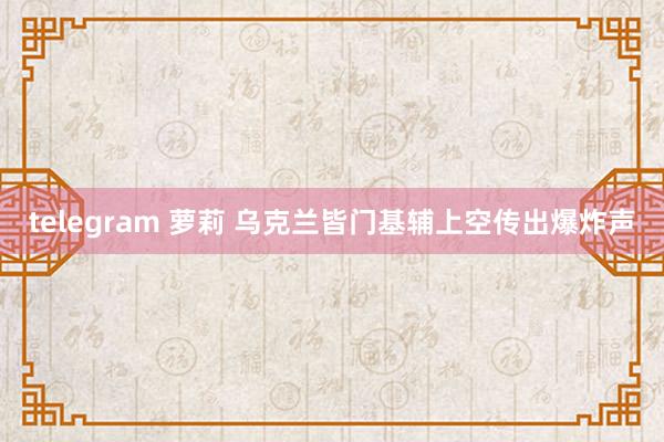 telegram 萝莉 乌克兰皆门基辅上空传出爆炸声