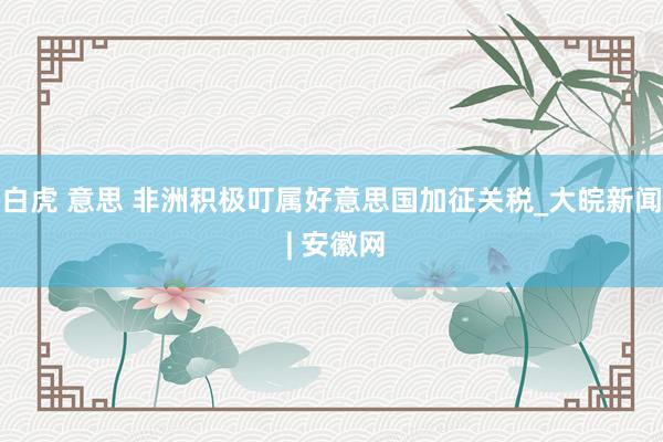 白虎 意思 非洲积极叮属好意思国加征关税_大皖新闻 | 安徽网